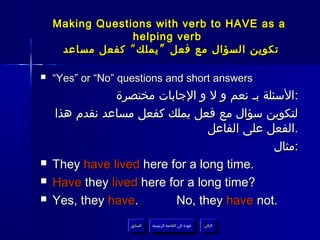 ‫‪Making Questions with verb to HAVE as a‬‬
                 ‫‪helping verb‬‬
     ‫تكوين السؤال مع فعل ” يملك “ كفعل مساعد‬

‫‪‬‬   ‫‪“Yes” or “No” questions and short answers‬‬
               ‫:السئلة بـ نعم و ل و الجابات مختصرة‬
    ‫لتكوين سؤال مع فعل يملك كفعل مساعد نقدم هذا‬
                                 ‫.الفعل على الفاعل‬
                                              ‫:مثال‬
‫‪‬‬   ‫.‪They have lived here for a long time‬‬
‫‪‬‬   ‫?‪Have they lived here for a long time‬‬
‫‪‬‬   ‫.‪Yes, they have‬‬       ‫.‪No, they have not‬‬
                   ‫السابق‬    ‫عودة إلى القائمة الرئيسية‬     ‫التالي‬
                    ‫السابق‬     ‫عودة إلى القائمة الرئيسية‬    ‫التالي‬
 