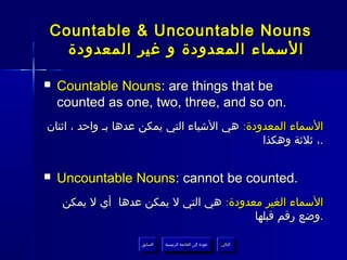 ‫‪Countable & Uncountable Nouns‬‬
  ‫السماء المعدودة و غير المعدودة‬

‫‪‬‬   ‫‪Countable Nouns: are things that be‬‬
    ‫.‪counted as one, two, three, and so on‬‬
‫السماء المعدودة: هي الشياء التي يمكن عدها بـ واحد ، اثنان‬
                                             ‫.، ثلثة وهكذا‬


‫‪‬‬   ‫.‪Uncountable Nouns: cannot be counted‬‬
    ‫السماء الغير معدودة: هي التي ل يمكن عدها أي ل يمكن‬
                                        ‫.وضع رقم قبلها‬

                   ‫السابق‬    ‫عودة إلى القائمة الرئيسية‬     ‫التالي‬
                    ‫السابق‬     ‫عودة إلى القائمة الرئيسية‬    ‫التالي‬
 