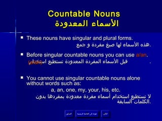 ‫‪Countable Nouns‬‬
              ‫السماء المعدودة‬
‫‪‬‬   ‫.‪These nouns have singular and plural forms‬‬
                       ‫.هذه السماء لها صيغ مفردة و جمع‬
‫‪‬‬   ‫.‪Before singular countable nouns you can use a/an‬‬
    ‫قبل السماء المفردة المعدودة تستطيع )‪(a/an‬‬
     ‫استخدام‬                                          ‫.‬

‫‪‬‬   ‫‪You cannot use singular countable nouns alone‬‬
    ‫:‪without words such as‬‬
               ‫.‪a, an, one, my, your, his, etc‬‬
        ‫ل نستطيع استخدام أسماء مفردة معدودة بمفردها بدون‬
                                            ‫.الكلمات السابقة‬

                     ‫السابق‬    ‫عودة إلى القائمة الرئيسية‬     ‫التالي‬
                      ‫السابق‬     ‫عودة إلى القائمة الرئيسية‬    ‫التالي‬
 