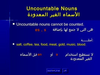 ‫‪Uncountable Nouns‬‬
           ‫السماء الغير المعدودة‬
‫‪‬‬   ‫.‪Uncountable nouns cannot be counted‬‬
             ‫‪es , s‬‬    ‫هي التي ل جمع لها بإضافة‬

                                                   ‫:أمثلــــــة‬
‫‪‬‬   ‫.‪salt, coffee, tea, food, meat, gold, music, blood‬‬


      ‫‪ an‬قبل السماء‬             ‫‪ a‬أو‬                        ‫ل تستطيع استخدام‬
                                                               ‫الغير المعدودة‬

                           ‫عودة إلى القائمة الرئيسية‬     ‫التالي‬
                             ‫عودة إلى القائمة الرئيسية‬    ‫التالي‬
 