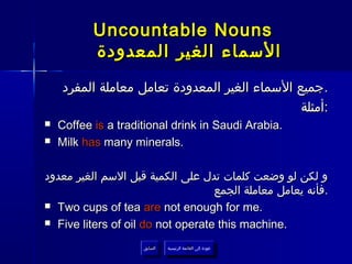 ‫‪Uncountable Nouns‬‬
           ‫السماء الغير المعدودة‬
    ‫.جميع السماء الغير المعدودة تعامل معاملة المفرد‬
                                               ‫:أمثلة‬
‫‪‬‬   ‫.‪Coffee is a traditional drink in Saudi Arabia‬‬
‫‪‬‬   ‫.‪Milk has many minerals‬‬

‫و لكن لو وضعت كلمات تدل على الكمية قبل السم الغير معدود‬
                                   ‫.فأنه يعامل معاملة الجمع‬
‫.‪ Two cups of tea are not enough for me‬‬

‫.‪ Five liters of oil do not operate this machine‬‬

                     ‫السابق‬    ‫عودة إلى القائمة الرئيسية‬
                      ‫السابق‬     ‫عودة إلى القائمة الرئيسية‬
 