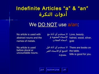 Indefinite Articles “a” & “an”
          ‫أدوات النكرة‬

           We DO NOT use a/an:
No article is used with        ‫ ل تستخدم أي أداة مع‬Love, beauty,
abstract nouns and the           ‫ السماء المعنوية و‬hatred, wood, silver,
names of metals.                    ‫ .أسماء المعادن‬gold

No article is used             ‫ ل تستخدم أي أداة قبل‬There are books on
before plural or               ‫ الجمع أو السماء الغير‬the table.
uncountable nouns.
                                            ‫ .معدودة‬Milk is good for you.




                     ‫السابق‬    ‫عودة إلى القائمة الرئيسية‬     ‫التالي‬
                      ‫السابق‬     ‫عودة إلى القائمة الرئيسية‬    ‫التالي‬
 