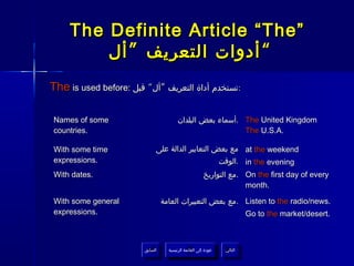 The Definite Article “The”
         ‫“ أدوات التعريف ” أل‬
The is used before: ‫:تستخدم أداة التعريف ”أل“ قبل‬

Names of some                            ‫ .أسماء بعض البلدان‬The United Kingdom
countries.                                                  The U.S.A.

With some time               ‫ مع بعض التعابير الدالة على‬at the weekend
expressions.                                      ‫ .الوقت‬in the evening
With dates.                                             ‫ .مع التواريخ‬On the first day of every
                                                                     month.

With some general                 ‫ .مع بعض التعبيرات العامة‬Listen to the radio/news.
expressions.                                                                Go to the market/desert.



                        ‫السابق‬      ‫عودة إلى القائمة الرئيسية‬     ‫التالي‬
                         ‫السابق‬       ‫عودة إلى القائمة الرئيسية‬    ‫التالي‬
 
