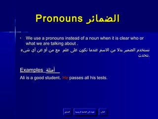 ‫الضمائر ‪Pronouns‬‬
‫•‬ ‫‪We use a pronouns instead of a noun when it is clear who or‬‬
  ‫. ‪what we are talking about‬‬
‫نستخدم الضمير بدل من السم عندما نكون على علم مع من أو عن أي شيء‬
                                                          ‫.نتحدث‬


‫أمثلة ‪Examples‬‬
‫.‪Ali is a good student. He passes all his tests‬‬




                       ‫السابق‬    ‫عودة إلى القائمة الرئيسية‬     ‫التالي‬
                        ‫السابق‬     ‫عودة إلى القائمة الرئيسية‬    ‫التالي‬
 