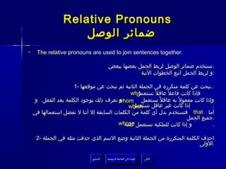 ‫‪Relative Pronouns‬‬
                     ‫ضمائر الوصل‬
‫•‬    ‫.‪The relative pronouns are used to join sentences together‬‬

                                       ‫. تستخدم ضمائر الوصل لربط الجمل بعضها ببعض‬
                                                   ‫:و لربط الجمل اتبع الخطوات التية‬

                    ‫. نبحث عن كلمة متكررة في الجملة الثانية ثم نبحث عن موقعها -1‬
                                               ‫‪who‬‬
                                                 ‫فإذا كانت فاعل ً عاقل ً نستعمل‬
    ‫وإذا كانت مفعول ً به عاقل ً نستعمل ‪ whom‬نعرف ذلك بوجود الكلمة بعد الفعل. و‬
                                          ‫و‬
                                                ‫إذا كانت غير عاقل نستعمل‬
                                              ‫‪which‬‬                               ‫.‬
    ‫أما ‪ that‬فتستخدم بدل أي كلمة من الكلمات السابقة إل أننا ل نفضل استعمالها في‬
                                                                        ‫.جميع الجمل‬
                                         ‫و إذا كانت للملكية نستعمل ‪whose‬‬
                                            ‫كلمة‬                                  ‫.‬

     ‫احذف الكلمة المتكررة من الجملة الثانية وضع السم الذي حذفت مثله في الجملة -2‬
                                                                           ‫.الولى‬

                             ‫السابق‬    ‫عودة إلى القائمة الرئيسية‬     ‫التالي‬
                              ‫السابق‬     ‫عودة إلى القائمة الرئيسية‬    ‫التالي‬
 