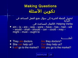 Making Questions
                   ‫تكوين السئلة‬
       ‫لتحويل الجملة الخبرية إلى سؤال نضع الفعل المساعد في‬
                                                 ‫:البداية‬
                      ‫ :الفعال المساعدة هي‬Helping Verbs
   am – is – are – was – were – have – has – had – will
    – would – shall – should – can – could – may –
    might – must – ought to

                                               ‫:أمثلـــــــــة‬
   They are doctors.        Are they doctors?
   She can help us?         Can they help us?
   I will go to the market? Will you go to the market?

                           ‫عودة إلى القائمة الرئيسية‬     ‫التالي‬
                             ‫عودة إلى القائمة الرئيسية‬    ‫التالي‬
 