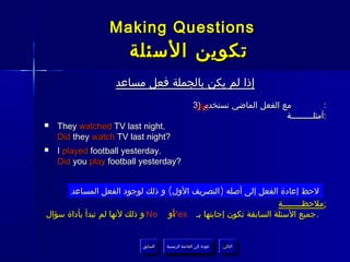 ‫‪Making Questions‬‬
                      ‫تكوين السئلة‬
                   ‫إذا لم يكن بالجملة فعل مساعد‬
                                                   ‫مع الفعل الماضي نستخدم )3‬
                                                    ‫‪did‬‬                                  ‫:‬
                                                                           ‫:أمثلـــــــــة‬
‫‪‬‬   ‫.‪They watched TV last night‬‬
    ‫?‪Did they watch TV last night‬‬
‫‪‬‬   ‫.‪I played football yesterday‬‬
    ‫?‪Did you play football yesterday‬‬


      ‫لحظ إعادة الفعل إلى أصله )التصريف الول( و ذلك لوجود الفعل المساعد‬
                                                               ‫:ملحظــــــــة‬
‫أو ‪ No‬و ذلك لنها لم تبدأ بأداة سؤال‬
                                  ‫. جميع السئلة السابقة تكون إجابتها بـ ‪Yes‬‬


                          ‫السابق‬    ‫عودة إلى القائمة الرئيسية‬     ‫التالي‬
                           ‫السابق‬     ‫عودة إلى القائمة الرئيسية‬    ‫التالي‬
 