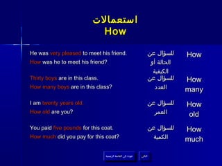 ‫استعمالت‬
                             How

He was very pleased to meet his friend.                             ‫للسؤال عن‬    How
How was he to meet his friend?                                       ‫الحالة أو‬
                                                                      ‫الكيفية‬
Thirty boys are in this class.                                      ‫للسؤال عن‬    How
How many boys are in this class?                                       ‫العدد‬     many
I am twenty years old.                                              ‫للسؤال عن‬    How
How old are you?                                                      ‫العمر‬      old
You paid five pounds for this coat.                                 ‫للسؤال عن‬    How
How much did you pay for this coat?                                  ‫الكمية‬      much

                                 ‫عودة إلى القائمة الرئيسية‬     ‫التالي‬
                                   ‫عودة إلى القائمة الرئيسية‬    ‫التالي‬
 