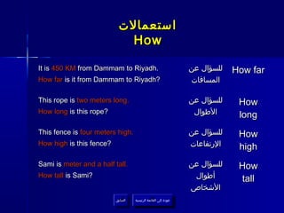 ‫استعمالت‬
                             How

It is 450 KM from Dammam to Riyadh.                               ‫للسؤال عن‬   How far
How far is it from Dammam to Riyadh?                              ‫المسافات‬

This rope is two meters long.                                     ‫للسؤال عن‬    How
How long is this rope?                                             ‫الطوال‬      long
This fence is four meters high.                                   ‫للسؤال عن‬    How
How high is this fence?                                           ‫الرتفاعات‬    high
Sami is meter and a half tall.                                    ‫للسؤال عن‬    How
How tall is Sami?                                                  ‫أطوال‬       tall
                                                                  ‫الشخاص‬
                          ‫السابق‬    ‫عودة إلى القائمة الرئيسية‬
                           ‫السابق‬     ‫عودة إلى القائمة الرئيسية‬
 