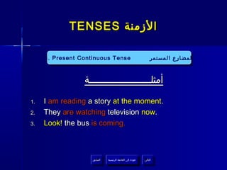 ‫الزمنة ‪TENSES‬‬

     ‫‪4. Present Continuous Tense‬‬
      ‫‪4. Present Continuous Tense‬‬                               ‫المضارع المستمر‬
                                                                 ‫المضارع المستمر‬


                 ‫أمثلــــــــــــــــــــــة‬

‫.1‬   ‫.‪I am reading a story at the moment‬‬
‫.2‬   ‫.‪They are watching television now‬‬
‫.3‬   ‫.‪Look! the bus is coming‬‬



                    ‫السابق‬    ‫عودة إلى القائمة الرئيسية‬     ‫التالي‬
                     ‫السابق‬     ‫عودة إلى القائمة الرئيسية‬    ‫التالي‬
 