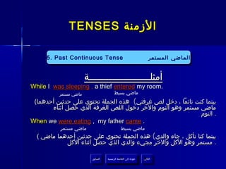 ‫الزمنة ‪TENSES‬‬

     ‫‪5. Past Continuous Tense‬‬
      ‫‪5. Past Continuous Tense‬‬                                      ‫الماضي المستمر‬
                                                                     ‫الماضي المستمر‬


                       ‫أمثلــــــــــــــــــــــة‬
‫.‪While I was sleeping , a thief entered my room‬‬
          ‫ماضي مستمر‬                    ‫ماضي بسيط‬
 ‫بينما كنت نائما ، دخل لص غرفتي( هذه الجملة تحتوي على حدثين أحدهما(‬
       ‫ماضي مستمر وهو النوم والخر دخول اللص الغرفة الذي حصل أثناء‬
                                                             ‫. النوم‬
‫. ‪When we were eating , my father came‬‬
          ‫ماضي مستمر‬                          ‫ماضي بسيط‬
  ‫بينما كنا نأكل ، جاء والدي( هذه الجملة تحتوي على حدثين أحدهما ماضي (‬
            ‫. مستمر وهو الكل والخر مجيء والدي الذي حصل أثناء الكل‬

                         ‫السابق‬    ‫عودة إلى القائمة الرئيسية‬     ‫التالي‬
                          ‫السابق‬     ‫عودة إلى القائمة الرئيسية‬    ‫التالي‬
 