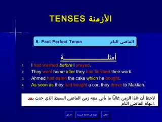 ‫الزمنة ‪TENSES‬‬

         ‫‪8. Past Perfect Tense‬‬
          ‫‪8. Past Perfect Tense‬‬                                            ‫الماضي التام‬
                                                                           ‫الماضي التام‬


                      ‫أمثلــــــــــــــــــــــة‬
‫.1‬    ‫.‪I had washed before I prayed‬‬
‫.2‬    ‫.‪They went home after they had finished their work‬‬
‫.3‬    ‫.‪Ahmed had eaten the cake which he bought‬‬
‫.4‬    ‫.‪As soon as they had bought a car, they drove to Makkah‬‬

     ‫لحظ أن هذا الزمن غالبا ما يأتي معه زمن الماضي البسيط الذي حدث بعد‬
                                                      ‫.انتهاء الماضي التام‬

                         ‫السابق‬    ‫عودة إلى القائمة الرئيسية‬     ‫التالي‬
                          ‫السابق‬     ‫عودة إلى القائمة الرئيسية‬    ‫التالي‬
 