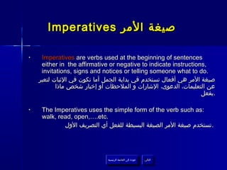 Imperatives ‫صيغة المر‬

•    Imperatives are verbs used at the beginning of sentences
     either in the affirmative or negative to indicate instructions,
     invitations, signs and notices or telling someone what to do.
    ‫صيغة المر هي أفعال تستخدم في بداية الجمل أما تكون في الثبات لتعبر‬
           ‫عن التعليمات، الدعوى، الشارات و الملحظات أو إخبار شخص ماذا‬
                                                                  ‫.يفعل‬

•    The Imperatives uses the simple form of the verb such as:
     walk, read, open,….etc.
             ‫. تستخدم صيغة المر الصيغة البسيطة للفعل أي التصريف الول‬




                              ‫عودة إلى القائمة الرئيسية‬     ‫التالي‬
                                ‫عودة إلى القائمة الرئيسية‬    ‫التالي‬
 