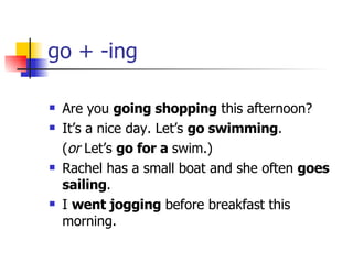 go + -ing Are you  going shopping  this afternoon? It’s a nice day. Let’s  go swimming . ( or  Let’s  go for a  swim.) Rachel has a small boat and she often  goes sailing . I  went jogging  before breakfast this morning. 