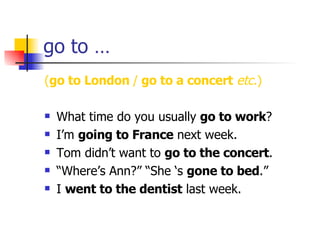 go to … ( go to London  /  go to a concert   etc. ) What time do you usually  go to work ? I’m  going to France  next week. Tom didn’t want to  go to the concert . “ Where’s Ann?” “She ‘s  gone to bed .” I  went to the dentist  last week. 