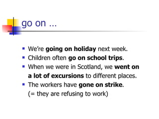 go on … We’re  going on holiday  next week. Children often  go on school trips . When we were in Scotland, we  went on a lot of excursions  to different places. The workers have  gone on strike . (= they are refusing to work) 