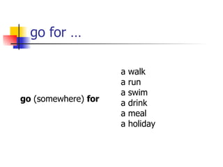 go for … go  (somewhere)  for a walk a run a swim a drink a meal a holiday 