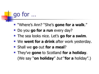go for … “ Where’s Ann? “She’s  gone for a walk .” Do you  go for a run  every day? The sea looks nice. Let’s  go for a swim . We  went for a drink  after work yesterday. Shall we  go  out  for a meal ? They’ve  gone  to Scotland  for a holiday . (We say “ on holiday ”  but  “ for a  holiday”.) 