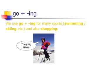 go + -ing We use  go  +  -ing  for many sports ( swimming  / skiing  etc. ) and also  shopping : I’m going skiing. 
