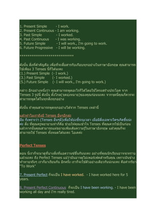 1. Present Simple - I work.
2. Present Continuous - I am working.
3. Past Simple - I worked.
4. Past Continuous - I was working.
5. Future Simple - I will work., I'm going to work.
6. Future Progressive - I will be working.
****************************
ดังนัน สิงทีสําคัญคือ เพือทีจะสือสารกับเกือบทุกอย่างในภาษาอังกฤษ คุณสามารถ
ใช ้เพียง 3 Tenses นีก็ได ้นะคะ
(1.) Present Simple (- I work.)
(3.) Past Simple (- I worked.)
(5.) Future Simple (- I will work., I'm going to work.)
กล่าว อีกอย่างหนึงว่า คุณสามารถพูดอะไรก็ได ้โดยใช ้โครงสร ้างประโยค จาก
Tenses 3 รูปนี ดังนัน ตังโกล(จุดมุ่งหมาย)ของคุณก่อนนะคะ จากจุดนีคุณก็ควรจะ
สามารถพูดได ้ในทุกสิงทุกอย่าง
ดังนัน ถ ้าคุณสามารถพูดทุกอย่างได ้จาก Tenses เหล่านี
แล ้วทําไมเราถึงมี Tenses อืนๆอีกล่ะ
อืม ก็เพราะว่า (Tenses อืนๆมี)เพือใช ้บ่งชีระบุเวลา เมือมีสิงเฉพาะใดๆเกิดขึนน่ะ
ค่ะ สิง ทีคุณครูพยายามทําก็คือ ช่วยให ้คุณเข ้าใจ Tenses ทีคุณควรใช ้เป็นก่อน
แล ้วจากนันคุณสามารถแผ่ขยายเพิมเติมความรู ้ในภาษาอังกฤษ แล ้วคุณก็จะ
สามารถใช ้Tenses ทังหมดได ้นะคะ โอเคค่ะ
Perfect Tenses
ตอน นีเราก็จะมาดูทีบางสิงทีแอดวานซ์ขึนกันนะคะ อย่างทีคุณนักเรียนอาจจะทราบ
แล ้วนะคะ ถึง Perfect Tenses แม ้ว่ามันอาจดูไม่เพอร์เฟคสําหรับคุณ เพราะมันช่าง
ท ้าทายจริงๆ เราก็มาเรียนกัน อีกครัง เราก็จะใช ้ตัวอย่างเดียวกันน่ะนะคะ คือคํากริยา
"To Work"
7. Present Perfect ก็จะเป็น I have worked. - I have worked here for 5
years.
8. Present Perfect Continuous ก็จะเป็น I have been working. - I have been
working all day and I'm really tired.
 