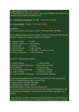 9. Past Perfect ก็จะเป็น I had worked.
- มีกฏพิเศษสําหรับการใช ้Past Perfect นะคะ (ต่อมาไม่ได ้ยินว่าในเทปพูดว่าอะไร
แต่กฏเรืองนีอยู่ในคลิปในเพลย์ลิสต์แล ้วค่ะ)
10. Past Perfect Continuous ก็จะเป็น I had been working.
11. Future Perfect ก็จะเป็น I will have worked.
และสุดท ้าย
12. Future Perfect Continuous ก็จะเป็น I will have been working.
ดัง นัน นีคือสรุปย่อของคํากริยาใน Perfect Tense ถ ้าเราดูทีทุกอย่างทีเราเรียนกัน
ในวันนี 6 Tenses แรก Tenses ที เบสิกมากกว่าอีกชุดนึง
1. Present Simple - I work.
2. Present Continuous - I am working.
3. Past Simple - I worked.
4. Past Continuous - I was working.
5. Future Simple - I will work., I'm going to work.
6. Future Progressive - I will be working.
และชุดที 2 เป็นแบบแอดวานซ์ขึนมา
7. Present Perfect - I have worked.
8. Present Perfect Continuous - I have been working.
9. Past Perfect - I had worked.
10. Past Perfect Continuous - I had been working.
11. Future Perfect - I will have worked.
12. Future Perfect Continuous - I will have been working.
และเมือคุณเริมเรียนคุณจะเห็นว่ามันมีประโยชน์ มันไม่น่ารําคาญ คุณครูรู ้ว่ามัน
อาจจะยากหน่อยทีจะเรียนรู ้พัฒนา และเอาไปใช ้
- คุณต ้องเข ้าใจว่า "เมือไหร่" ทีจะใช ้มัน
- คุณต ้องเข ้าใจว่า จะใช ้มัน "อย่างไร"
แต่ค่อยๆเรียนรู ้ทีละก ้าวนะคะ (แบบค่อยเป็นค่อยไป)
- อย่าพยายามเรียนมากไป (พร ้อมๆกัน)ในครังเดียว นันจะทําให ้คุณสับสนค่ะ อย่า
ทําอย่างนันนะคะ เรียนเพียง 1 Tense และพยายามทําให ้ชํานาญ ด ้วยคํา และ
คําศัพท์
คุณทําได ้นะคะ เอาละค่ะ หมดละค่ะสําหรับตอนนี คุณครูหวังว่าบทเรียนนีจะช่วย
คุณนักเรียนนะคะ ขอบคุณมากค่ะ โชคดีกับภาษาอังกฤษของคุณนะคะ ลาก่อนค่ะ
 