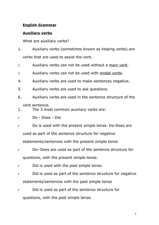 English Grammar
Auxiliary verbs
What are auxiliary verbs?
1. Auxiliary verbs (sometimes known as helping verbs) are
verbs that are used to assist the verb.
2. Auxiliary verbs can not be used without a main verb.
3. Auxiliary verbs can not be used with modal verbs.
4. Auxiliary verbs are used to make sentences negative.
5. Auxiliary verbs are used to ask questions.
6. Auxiliary verbs are used in the sentence structure of the
verb sentence.
1. The 3 most common auxiliary verbs are:
 Do - Does - Did
 Do is used with the present simple tense. Do-Does are
used as part of the sentence structure for negative
statements/sentences with the present simple tense
 Do- Does are used as part of the sentence structure for
questions, with the present simple tense.
 Did is used with the past simple tense.
 Did is used as part of the sentence structure for negative
statements/sentences with the past simple tense
 Did is used as part of the sentence structure for
questions, with the past simple tense.
1
 