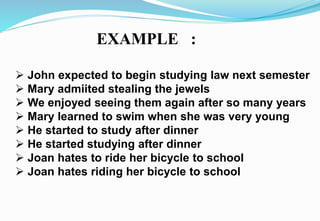 EXAMPLE :
 John expected to begin studying law next semester
 Mary admiited stealing the jewels
 We enjoyed seeing them again after so many years
 Mary learned to swim when she was very young
 He started to study after dinner
 He started studying after dinner
 Joan hates to ride her bicycle to school
 Joan hates riding her bicycle to school
 