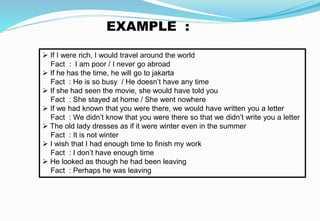 EXAMPLE :
 If I were rich, I would travel around the world
Fact : I am poor / I never go abroad
 If he has the time, he will go to jakarta
Fact : He is so busy / He doesn’t have any time
 If she had seen the movie, she would have told you
Fact : She stayed at home / She went nowhere
 If we had known that you were there, we would have written you a letter
Fact : We didn’t know that you were there so that we didn’t write you a letter
 The old lady dresses as if it were winter even in the summer
Fact : It is not winter
 I wish that I had enough time to finish my work
Fact : I don’t have enough time
 He looked as though he had been leaving
Fact : Perhaps he was leaving
 