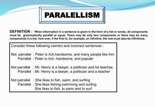 PARALELLISM
DEFINITION : When information in a sentence is given in the form of a list or series, all components
must be grammatically parallel or equal. There may be only two components or there may be many
components in a list; how ever, if the first is, for example, an infinitive, the rest must also be infinitives.
Consider these following ciorrect and incorrect sentences :
Not parrallel : Peter is rich,handsome, and many people like him
Parrallel : Peter is rich, handsome, and populer
Not parrallel : Mr. Henry is a lawyer, a politician and he teaches
Parrallel : Mr. Henry is a lawyer, a politician and a teacher
Not parrallel : She likes to fish, swim, and surfing
Parrallel : She likes fishing,swimming and surfing
She likes to fish, to swim and to surf
 