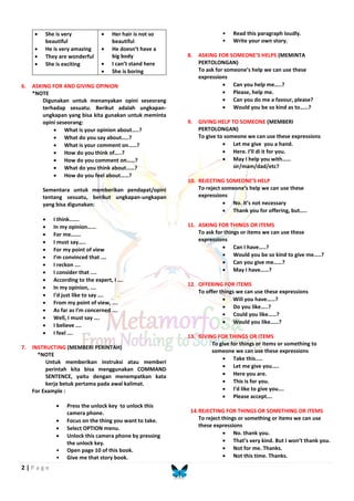 2 | P a g e
 She is very
beautiful
 He is very amazing
 They are wonderful
 She is exciting
 Her hair is not so
beautiful
 He doesn’t have a
big body
 I can’t stand here
 She is boring
6. ASKING FOR AND GIVING OPINION
*NOTE
Digunakan untuk menanyakan opini seseorang
terhadap sesuatu. Berikut adalah ungkapan-
ungkapan yang bisa kita gunakan untuk meminta
opini seseorang:
 What is your opinion about…..?
 What do you say about…..?
 What is your comment on……?
 How do you think of…..?
 How do you comment on……?
 What do you think about……?
 How do you feel about……?
Sementara untuk memberikan pendapat/opini
tentang sesuatu, berikut ungkapan-ungkapan
yang bisa digunakan:
 I think…….
 In my opinion……
 For me…….
 I must say…..
 For my point of view
 I’m convinced that ….
 I reckon ….
 I consider that ....
 According to the expert, I ….
 In my opinion, .…
 I'd just like to say ….
 From my point of view, ….
 As far as I'm concerned ….
 Well, I must say ….
 I believe ….
 I feel ….
7. INSTRUCTING (MEMBERI PERINTAH)
*NOTE
Untuk memberikan instruksi atau memberi
perintah kita bisa menggunakan COMMAND
SENTENCE, yaitu dengan menempatkan kata
kerja betuk pertama pada awal kalimat.
For Example :
 Press the unlock key to unlock this
camera phone.
 Focus on the thing you want to take.
 Select OPTION menu.
 Unlock this camera phone by pressing
the unlock key.
• Open page 10 of this book.
• Give me that story book.
• Read this paragraph loudly.
• Write your own story.
8. ASKING FOR SOMEONE’S HELPS (MEMINTA
PERTOLONGAN)
To ask for someone’s help we can use these
expressions
 Can you help me…..?
 Please, help me.
 Can you do me a favour, please?
 Would you be so kind as to……?
9. GIVING HELP TO SOMEONE (MEMBERI
PERTOLONGAN)
To give to someone we can use these expressions
 Let me give you a hand.
 Here. I’ll di it for you.
 May I help you with……
sir/mam/dad/etc?
10. REJECTING SOMEONE’S HELP
To reject someone’s help we can use these
expressions
 No. it’s not necessary
 Thank you for offering, but…..
11. ASKING FOR THINGS OR ITEMS
To ask for things or items we can use these
expressions
 Can I have…..?
 Would you be so kind to give me…..?
 Can you give me……?
 May I have……?
12. OFFERING FOR ITEMS
To offer things we can use these expressions
 Will you have……?
 Do you like…..?
 Could you like……?
 Would you like……?
13. GIVING FOR THINGS OR ITEMS
To give for things or items or something to
someone we can use these expressions
 Take this…..
 Let me give you…..
 Here you are.
 This is for you.
 I’d like to give you….
 Please accept….
14.REJECTING FOR THINGS OR SOMETHING OR ITEMS
To reject things or something or items we can use
these expressions
 No. thank you.
 That’s very kind. But I won’t thank you.
 Not for me. Thanks.
 Not this time. Thanks.
 