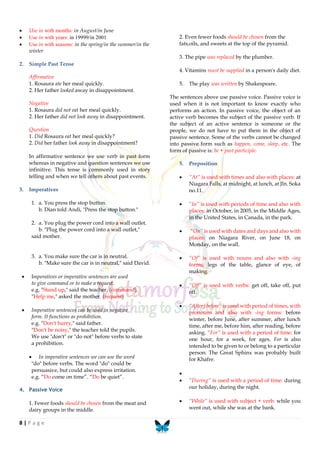 8 | P a g e
 Use in with months: in August/in June
 Use in with years: in 19999/in 2001
 Use in with seasons: in the spring/in the summer/in the
winter
2. Simple Past Tense
Affirmative
1. Rosaura ate her meal quickly.
2. Her father looked away in disappointment.
Negative
1. Rosaura did not eat her meal quickly.
2. Her father did not look away in disappointment.
Question
1. Did Rosaura eat her meal quickly?
2. Did her father look away in disappointment?
In affirmative sentence we use verb in past form
whereas in negative and question sentences we use
infinitive. This tense is commonly used in story
telling and when we tell others about past events.
3. Imperatives
1. a. You press the stop button.
b. Dian told Andi, "Press the stop button."
2. a. You plug the power cord into a wall outlet.
b. "Plug the power cord into a wall outlet,"
said mother.
3. a. You make sure the car is in neutral.
b. "Make sure the car is in neutral," said David.
 Imperatives or imperative sentences are used
to give command or to make a request.
e.g. "Stand up," said the teacher. (command)
"Help me," asked the mother. (request)
 Imperative sentences can be used in negative
form. It functions as prohibition.
e.g. "Don't hurry," said father.
"Don't be noisy," the teacher told the pupils.
We use "don't" or "do not" before verbs to state
a prohibition.
 In imperative sentences we can use the word
"do" before verbs. The word "do" could be
persuasive, but could also express irritation.
e.g. “Do come on time”. “Do be quiet”.
4. Passive Voice
1. Fewer foods should be chosen from the meat and
dairy groups in the middle.
2. Even fewer foods should be chosen from the
fats,oils, and sweets at the top of the pyramid.
3. The pipe was replaced by the plumber.
4. Vitamins must be supplied in a person's daily diet.
5. The play was written by Shakespeare.
The sentences above use passive voice. Passive voice is
used when it is not important to know exactly who
performs an action. In passive voice, the object of an
active verb becomes the subject of the passive verb. If
the subject of an active sentence is someone or the
people, we do not have to put them in the object of
passive sentence. Some of the verbs cannot be changed
into passive form such as happen, come, sleep, etc. The
form of passive is: be + past participle.
5. Preposition
 “At” is used with times and also with places: at
Niagara Falls, at midnight, at lunch, at Jln. Soka
no.11.
 “In” is used with periods of time and also with
places: in October, in 2005, in the Middle Ages,
in the United States, in Canada, in the park.
 “On” is used with dates and days and also with
places: on Niagara River, on June 18, on
Monday, on the wall.
 “Of” is used with nouns and also with -ing
forms: legs of the table, glance of eye, of
making.
 “Off” is used with verbs: get off, take off, put
off.
 “After/before” is used with period of times, with
pronouns and also with -ing forms: before
winter, before June, after summer, after lunch
time, after me, before him, after reading, before
asking. “For” is used with a period of time: for
one hour, for a week, for ages. For is also
intended to be given to or belong to a particular
person: The Great Sphinx was probably built
for Khafre.

 “During” is used with a period of time: during
our holiday, during the night.
 “While” is used with subject + verb: while you
went out, while she was at the bank.
 
