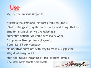 Use
We use the present simple to:
Express thoughts and feelings: I think so, like it*
States, things staying the same, facts, and things that are
true for a long time: we live quite near
*repeated actions :we come here every week
* in phrases like I promise ,I agree ,…
I promise ,I'll pay you back
*In negative questions with why to make a suggestion :
Why don't we go out ?
*for the future meaning of the present simple
The new term starts next week.
 