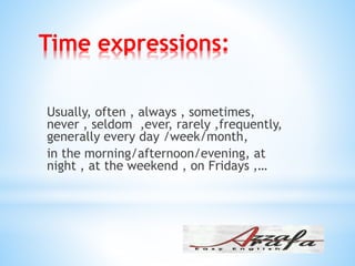 Time expressions:
Usually, often , always , sometimes,
never , seldom ,ever, rarely ,frequently,
generally every day /week/month,
in the morning/afternoon/evening, at
night , at the weekend , on Fridays ,…
 