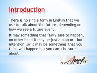 Introduction
There is no single form in English that we
use to talk about the future ,depending on
how we see a future event .
It may something that fairly sure to happen,
buton other hand it may be just a plan or
intention ,or it may be something that you
think will happen but you can’t be sure
about
 