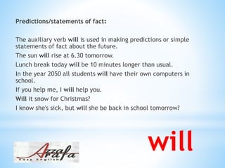 :Predictions/statements of fact
The auxiliary verb will is used in making predictions or simple
statements of fact about the future.
The sun will rise at 6.30 tomorrow.
Lunch break today will be 10 minutes longer than usual.
In the year 2050 all students will have their own computers in
school.
If you help me, I will help you.
Will it snow for Christmas?
I know she's sick, but will she be back in school tomorrow?
will
 