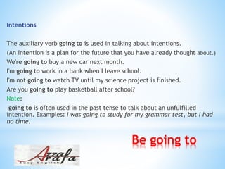 Be going to
Intentions
The auxiliary verb going to is used in talking about intentions.
(An intention is a plan for the future that you have already thought about.)
We're going to buy a new car next month.
I'm going to work in a bank when I leave school.
I'm not going to watch TV until my science project is finished.
Are you going to play basketball after school?
Note:
going to is often used in the past tense to talk about an unfulfilled
intention. Examples: I was going to study for my grammar test, but I had
no time.
 