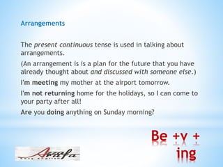 Be +v +
ing
Arrangements
The present continuous tense is used in talking about
arrangements.
(An arrangement is is a plan for the future that you have
already thought about and discussed with someone else.)
I'm meeting my mother at the airport tomorrow.
I'm not returning home for the holidays, so I can come to
your party after all!
Are you doing anything on Sunday morning?
 