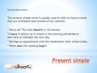 Present simple
Scheduled events
The present simple tense is usually used to refer to future events
that are scheduled (and outside of our control).
* Hurry up! The train departs in 10 minutes.
I leave Frankfurt at 5 o'clock in the morning and arrive in*
New York at midnight the next day.
* She has an appointment with the headmaster after school today.
* When does the meeting begin?
 