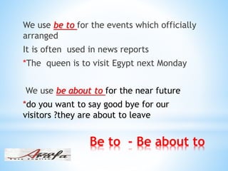 Be to - Be about to
We use be to for the events which officially
arranged
It is often used in news reports
*The queen is to visit Egypt next Monday
We use be about to for the near future
*do you want to say good bye for our
visitors ?they are about to leave
 