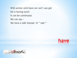 have
With action verb have we can’t use got
He is having lunch
It can be continuous
We can say :
We have a talk instead of “ talk “
 
