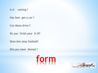 form
Is it raining ?
Has Sam got a car ?
Can Mona drive ?
Do you finish your H.W?
Does Amr play football?
Did you meet Ahmed ?
 