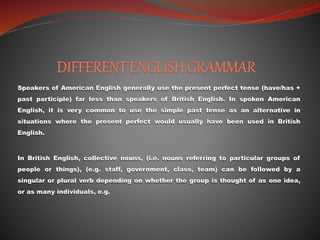 Speakers of American English generally use the present perfect tense (have/has +
past participle) far less than speakers of British English. In spoken American
English, it is very common to use the simple past tense as an alternative in
situations where the present perfect would usually have been used in British
English.
In British English, collective nouns, (i.e. nouns referring to particular groups of
people or things), (e.g. staff, government, class, team) can be followed by a
singular or plural verb depending on whether the group is thought of as one idea,
or as many individuals, e.g.
 