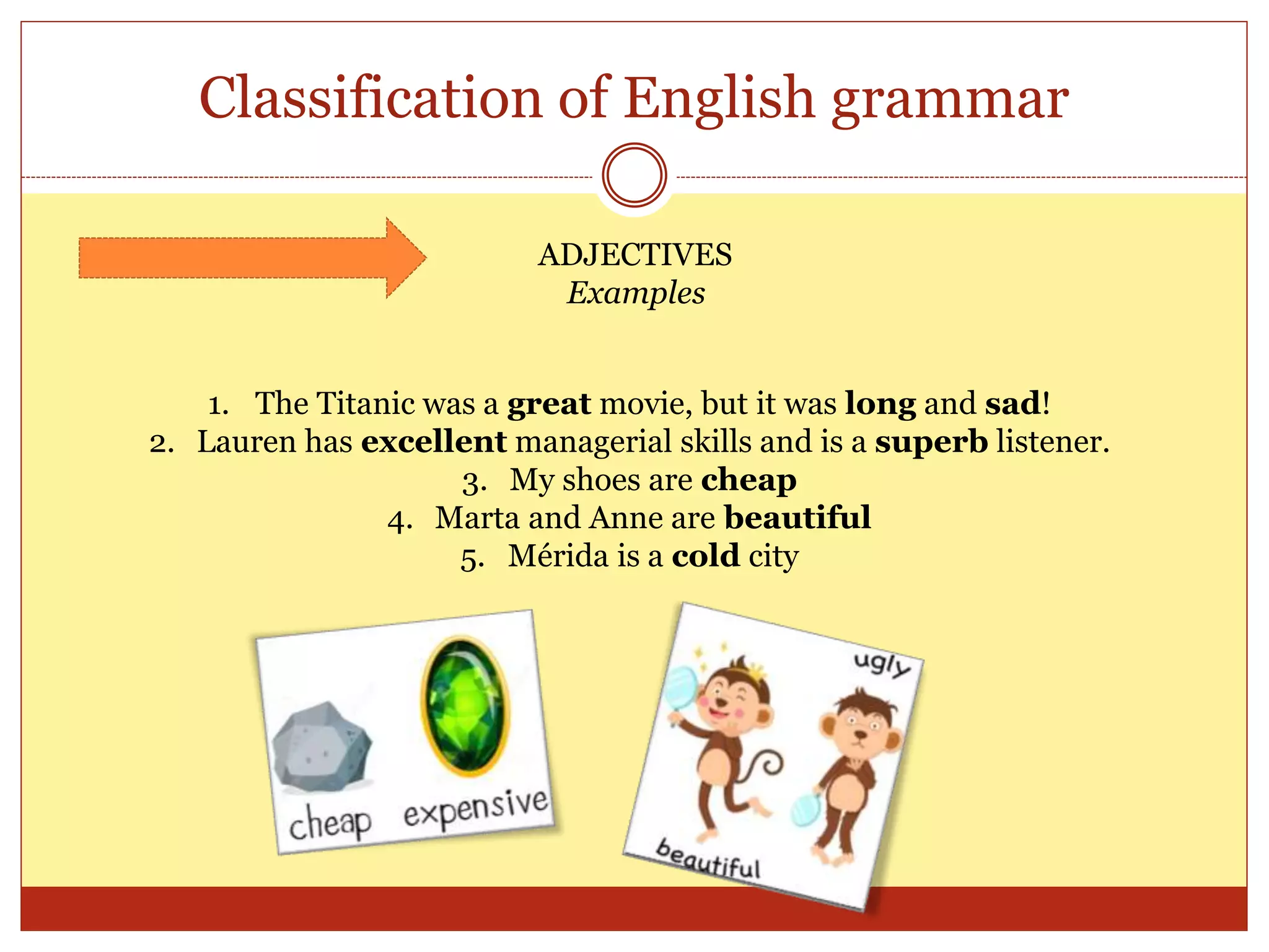 Classification of English grammar
ADJECTIVES
Examples
1. The Titanic was a great movie, but it was long and sad!
2. Lauren has excellent managerial skills and is a superb listener.
3. My shoes are cheap
4. Marta and Anne are beautiful
5. Mérida is a cold city
 