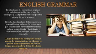 ENGLISH GRAMMAR
Es el estudio del conjunto de reglas y
principios que gobiernan el uso de
la lengua y la organización de las palabra
dentro de las oraciones.
Estudia la estructura de las palabras y
sus accidentes, así como la manera en
que se combinan para formar oraciones;
incluye la morfología y la sintaxis, y
ciertas escuelas incluyen también la
fonología.
La gramática suele ser la parte menos
amena del aprendizaje de un idioma, ya
que las normas gramaticales de una
lengua pueden diferir de las del idioma
materno.
 