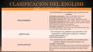 CLASIFICACIÓN DEL ENGLISH
GRAMMARClasificación por clase de palabra
PRONOMBRES
Los Pronombres son palabras que sustituyen al
nombre.
- Pronombres personales: I, you, he, she, they, it, we, you.
- Pronombres demostrativos: this, that, these, those
- Pronombres relativos: who, whom, whose, which, that, what
- Pronombres interrogativos: who?, whom?, whose?, what?, which?
- Pronombres reflexivos: oneself, myself, yourself, himself, herself,
itself, ourselves, yourselves, themselves
- Pronombres recíprocos: each other, one another
- Pronombres posesivos: my, mine, your, yours, his, her, hers, his,
our, ours, their, theirs, your, yours
ARTÍCULOS
Los artículos son palabras que preceden a los
sustantivos, indicando su género y número.
- Artículo indeterminado: a, an
- Artículo determinado: the
SUSTANTIVOS
Los sustantivos son palabras que usamos para
nombrar objetos, personas, países, etc.
- Contables e incontables:
- Contables: todos los nombres que forman elementos individuales
por sí mismos y que pueden formar grupos con otros elementos
del mismo tipo y por tanto ser enumerados. Ej: tables, chairs,
books…
 