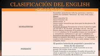 CLASIFICACIÓN DEL ENGLISH
GRAMMARClasificación por clase de palabra
SUSTANTIVOS
- Incontables: generalmente todas las sustancias y materias y
también las cualidades "abstractas”. Ej: water, wood, music…
- Género:
- Género masculino: he
- Género femenino: she
- Género neutro: it
- Género común: sustantivos que sirven para los dos géneros. Ej;
teacher, child…
- Formación del plural: Normalmente se forma el plural en inglés
con una sola 's’. Ej: one book - two books / one car - two cars
- Existen algunas excepciones: Si la palabra termina con 'sh', 'ch',
's', 'x' o 'z', añadimos 'es’, Si la palabra termine con 'consonante +
y', normalmente cambiamos la 'y' por una 'i' y añadimos 'es’
- Sustantivos derivados de verbos: El sufijo más habitual para
formar un sustantivo derivado de un verbo es "-er" (solamente "-r"
cuando el verbo termina en "-e"). Ej: to work, trabajar / worker,
trabajador, obrero
POSESIÓN
El genitivo (relación de propiedad o posesión) se
forma de dos maneras:
- Mediante la preposición "of", cuando el poseedor no es una
persona. The window of the house
- Cuando el poseedor es una persona. Al nombre del poseedor, se
añade un apóstrofo y una s ('s) y figura en la frase delante del
nombre de la cosa poseída. My brother's car
 