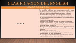 CLASIFICACIÓN DEL ENGLISH
GRAMMARClasificación por clase de palabra
ADJETIVOS
Son aquéllas palabras que se unen a un nombre para
ampliar, complementar y cuantificar su significado.
- Los adjetivos en inglés son invariables en género y número.
- Sustantivados y compuestos: En inglés el adjetivo no puede
ejercer las funciones de sustantivo, por ello, es necesario emplear
el adjetivo conjuntamente con el sustantivo que lo especifique. Ej:
A young woman
- Comparativo y superlativo:
- Comparativo de igualdad: Se forma con el adjetivo intercalado
entre la construcción "as...as" (tan...como) para frases afirmativas
e interrogativas y "not as...as" o "not so...as" para las frases
negativas. I'm as young as you
- Comparativo de inferioridad: Se forma con el adjetivo intercalado
entre la construcción "less...than" (menos...que). He's less young
than you
- Comparativo de superioridad:
- 1) Añadiendo al adjetivo el sufijo "-er" para el comparativo de
superioridad y "-est" para el superlativo.
- 2) Anteponiendo la palabra "more" (más) para el comparativo de
superioridad y "the most" para el superlativo
 