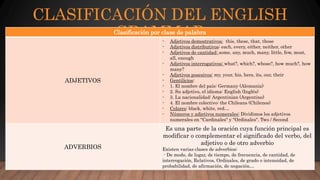 CLASIFICACIÓN DEL ENGLISH
GRAMMARClasificación por clase de palabra
ADJETIVOS
- Adjetivos demostrativos: this, these, that, those
- Adjetivos distributivos: each, every, either, neither, other
- Adjetivos de cantidad: some, any, much, many, little, few, most,
all, enough
- Adjetivos interrogativos: what?, which?, whose?, how much?, how
many?
- Adjetivos posesivos: my, your, his, hers, its, our, their
- Gentilicios:
- 1. El nombre del país: Germany (Alemania)
- 2. Su adjetivo, el idioma: English (Inglés)
- 3. La nacionalidad: Argentinian (Argentino)
- 4. El nombre colectivo: the Chileans (Chilenos)
- Colores: black, white, red…
- Números y adjetivos numerales: Dividimos los adjetivos
numerales en "Cardinales" y "Ordinales“. Two / Second
ADVERBIOS
Es una parte de la oración cuya función principal es
modificar o complementar el significado del verbo, del
adjetivo o de otro adverbio
Existen varias clases de adverbios:
- De modo, de lugar, de tiempo, de frecuencia, de cantidad, de
interrogación, Relativos, Ordinales, de grado o intensidad, de
probabilidad, de afirmación, de negación…
 