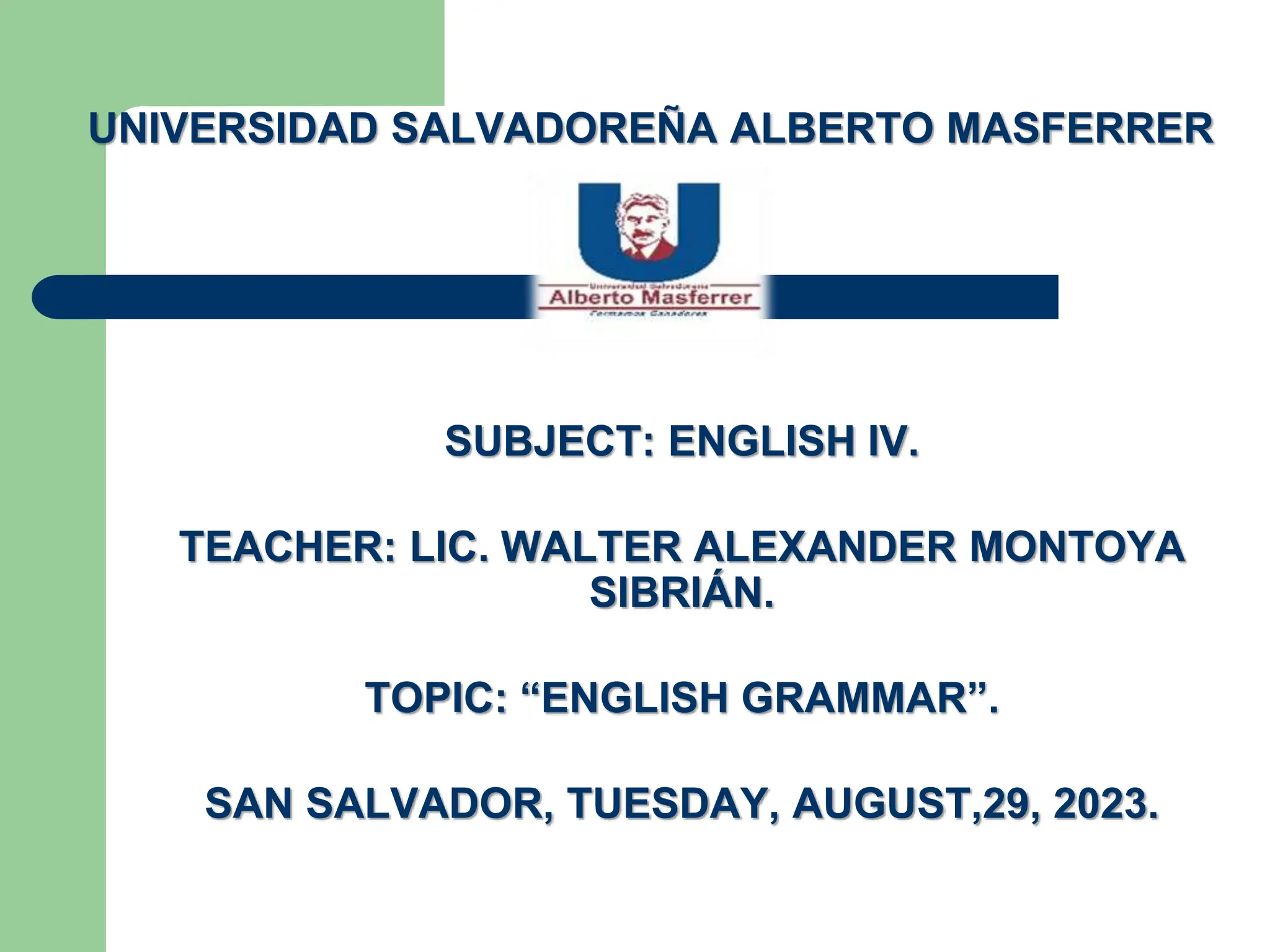 UNIVERSIDAD SALVADOREÑA ALBERTO MASFERRER
SUBJECT: ENGLISH IV.
TEACHER: LIC. WALTER ALEXANDER MONTOYA
SIBRIÁN.
TOPIC: “ENGLISH GRAMMAR”.
SAN SALVADOR, TUESDAY, AUGUST,29, 2023.
 