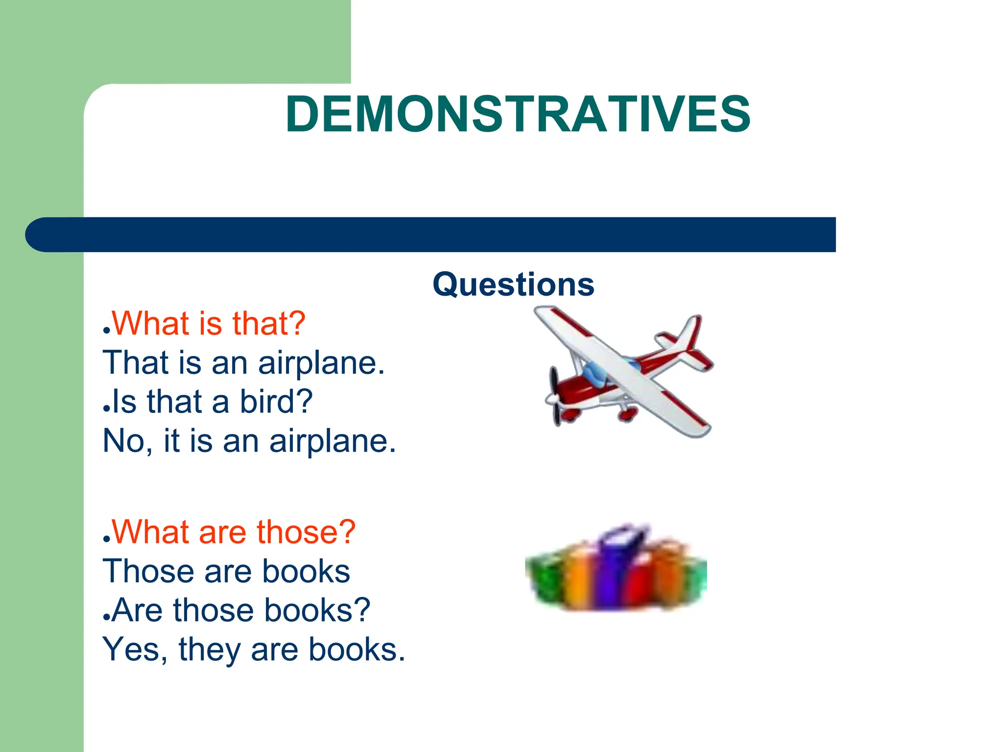 DEMONSTRATIVES
Questions
●What is that?
That is an airplane.
●Is that a bird?
No, it is an airplane.
●What are those?
Those are books
●Are those books?
Yes, they are books.
 